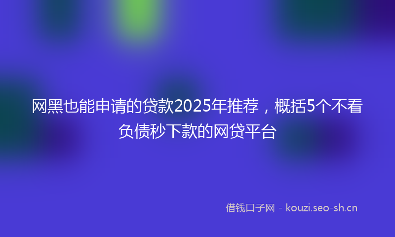 网黑也能申请的贷款2025年推荐，概括5个不看负债秒下款的网贷平台