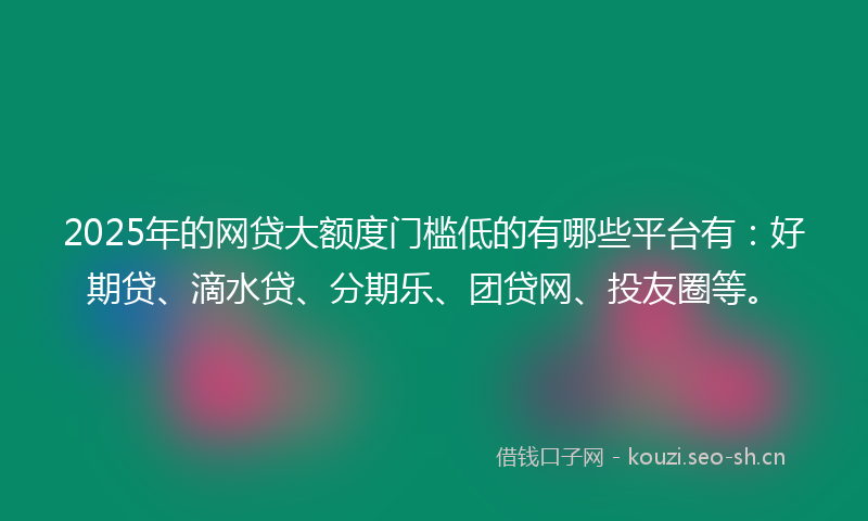 2025年的网贷大额度门槛低的有哪些平台有：好期贷、滴水贷、分期乐、团贷网、投友圈等。