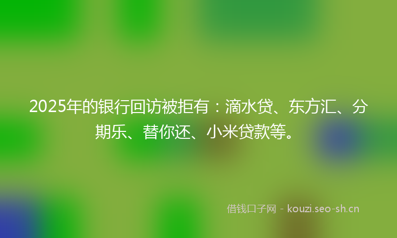 2025年的银行回访被拒有：滴水贷、东方汇、分期乐、替你还、小米贷款等。
