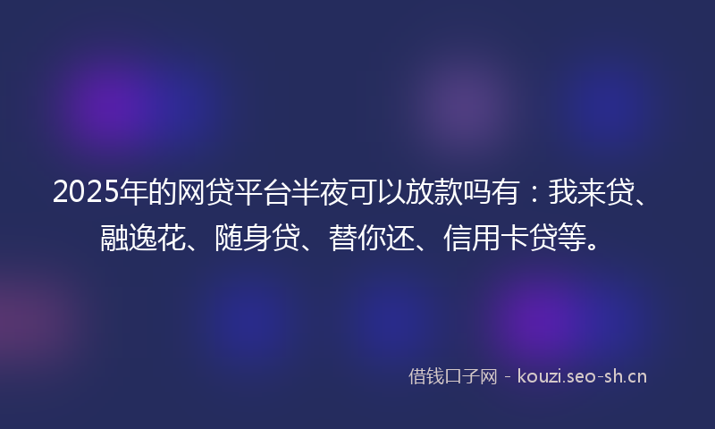 2025年的网贷平台半夜可以放款吗有：我来贷、融逸花、随身贷、替你还、信用卡贷等。