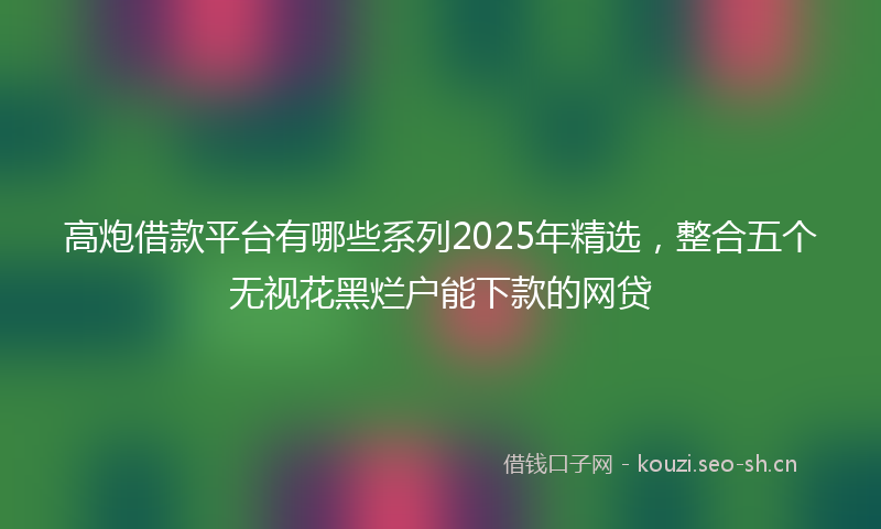 高炮借款平台有哪些系列2025年精选，整合五个无视花黑烂户能下款的网贷