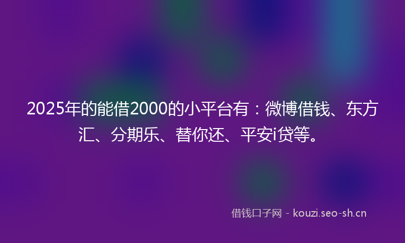 2025年的能借2000的小平台有：微博借钱、东方汇、分期乐、替你还、平安i贷等。