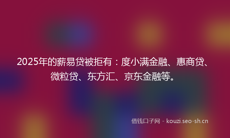 2025年的薪易贷被拒有：度小满金融、惠商贷、微粒贷、东方汇、京东金融等。