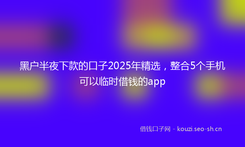 黑户半夜下款的口子2025年精选，整合5个手机可以临时借钱的app