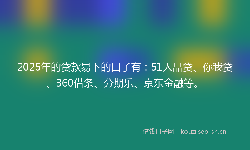 2025年的贷款易下的口子有：51人品贷、你我贷、360借条、分期乐、京东金融等。