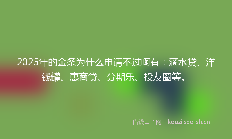 2025年的金条为什么申请不过啊有：滴水贷、洋钱罐、惠商贷、分期乐、投友圈等。