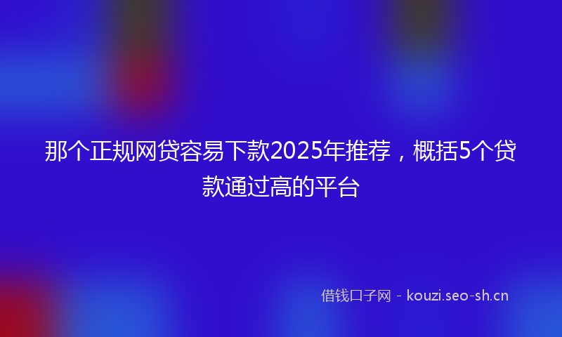 那个正规网贷容易下款2025年推荐，概括5个贷款通过高的平台