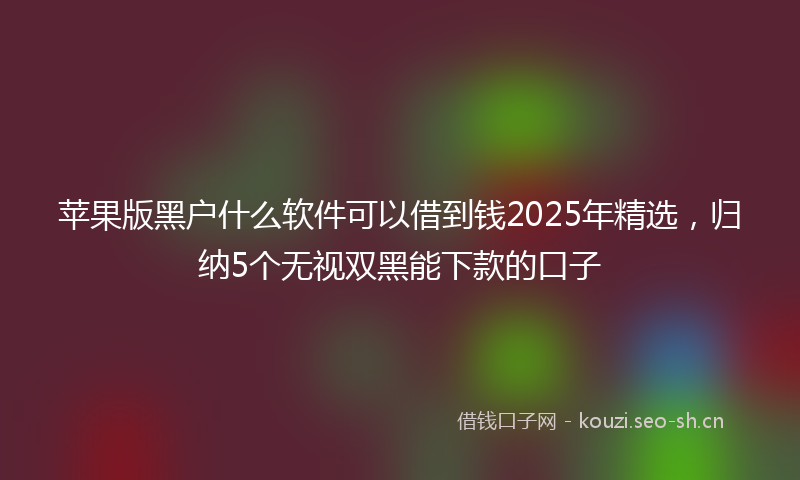 苹果版黑户什么软件可以借到钱2025年精选，归纳5个无视双黑能下款的口子
