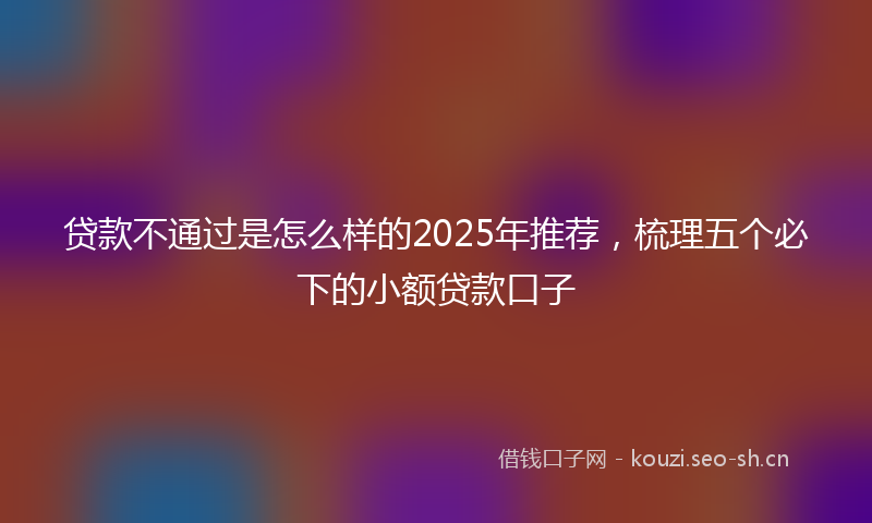 贷款不通过是怎么样的2025年推荐，梳理五个必下的小额贷款口子