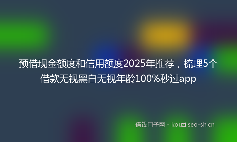 预借现金额度和信用额度2025年推荐，梳理5个借款无视黑白无视年龄100%秒过app