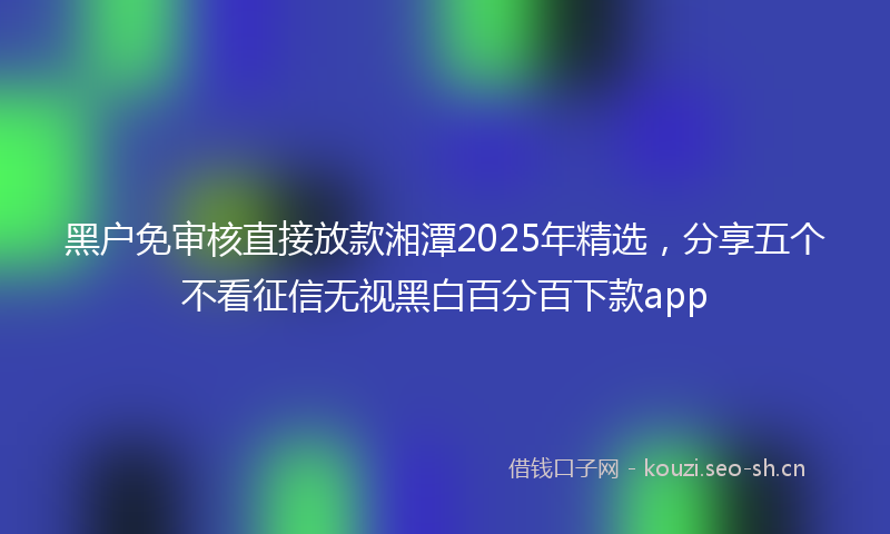 黑户免审核直接放款湘潭2025年精选，分享五个不看征信无视黑白百分百下款app
