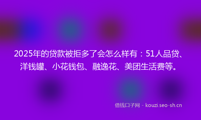 2025年的贷款被拒多了会怎么样有：51人品贷、洋钱罐、小花钱包、融逸花、美团生活费等。