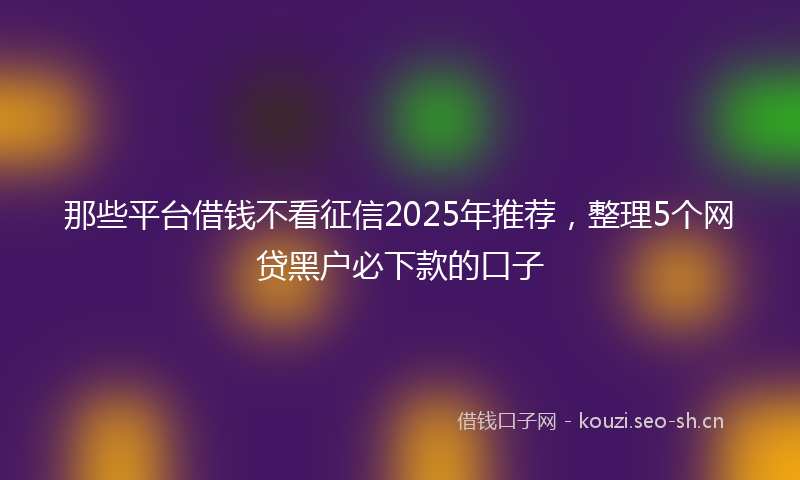 那些平台借钱不看征信2025年推荐，整理5个网贷黑户必下款的口子
