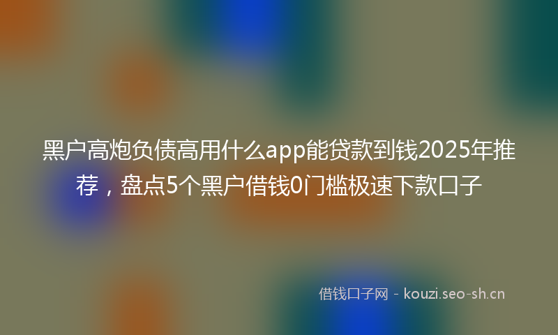 黑户高炮负债高用什么app能贷款到钱2025年推荐，盘点5个黑户借钱0门槛极速下款口子