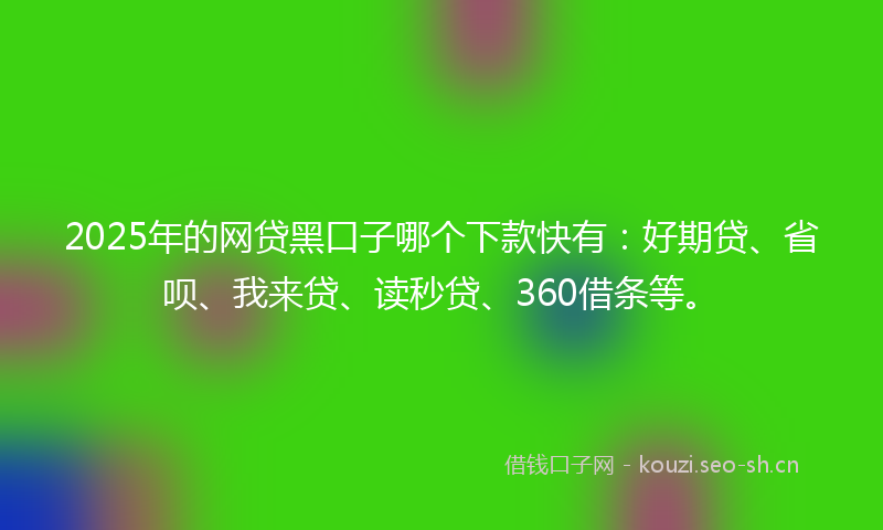 2025年的网贷黑口子哪个下款快有：好期贷、省呗、我来贷、读秒贷、360借条等。
