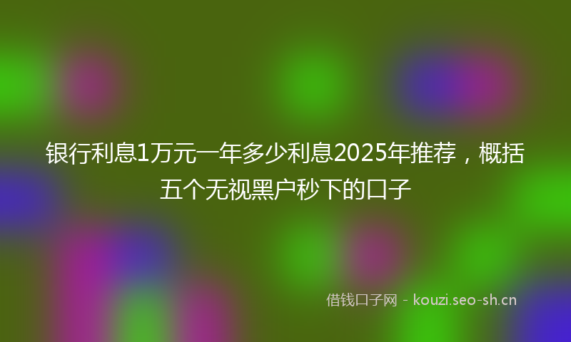 银行利息1万元一年多少利息2025年推荐，概括五个无视黑户秒下的口子