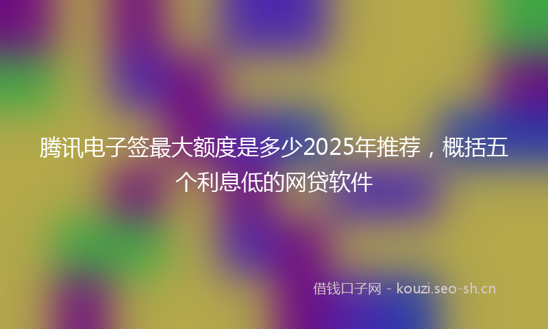 腾讯电子签最大额度是多少2025年推荐，概括五个利息低的网贷软件