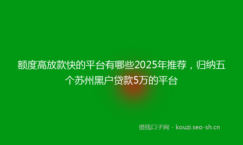 额度高放款快的平台有哪些2025年推荐，归纳五个苏州黑户贷款5万的平台