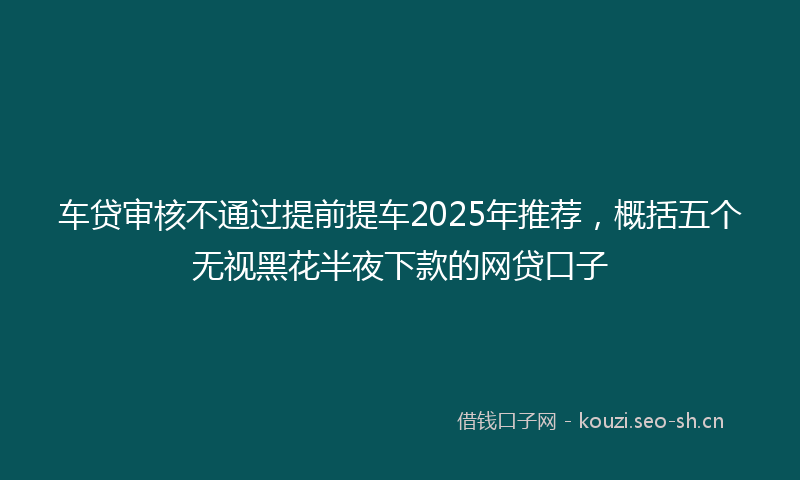 车贷审核不通过提前提车2025年推荐，概括五个无视黑花半夜下款的网贷口子