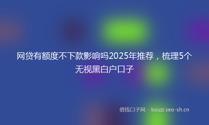 网贷有额度不下款影响吗2025年推荐，梳理5个无视黑白户口子