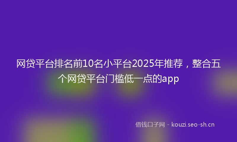 网贷平台排名前10名小平台2025年推荐，整合五个网贷平台门槛低一点的app