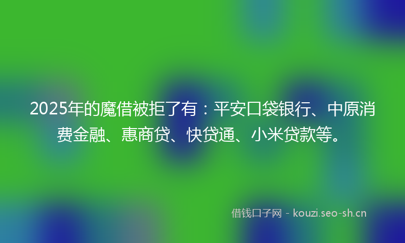 2025年的魔借被拒了有：平安口袋银行、中原消费金融、惠商贷、快贷通、小米贷款等。