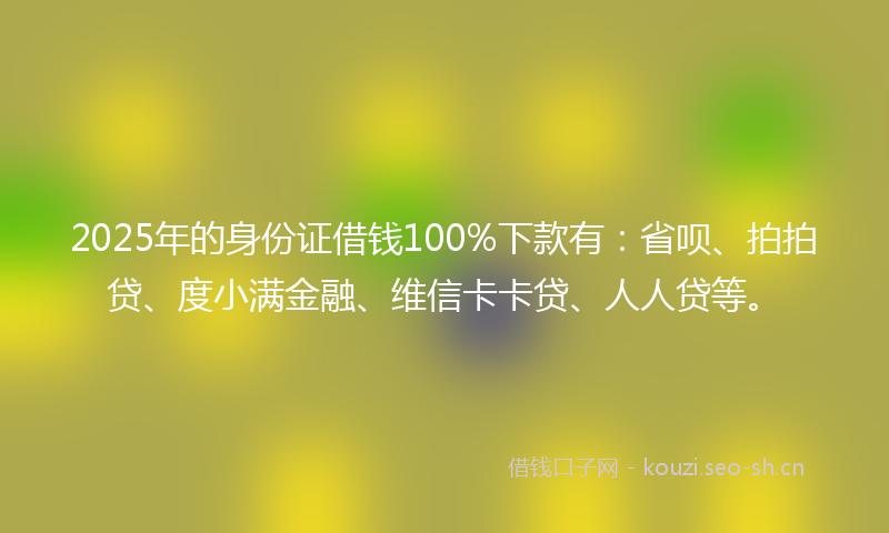 2025年的身份证借钱100%下款有：省呗、拍拍贷、度小满金融、维信卡卡贷、人人贷等。