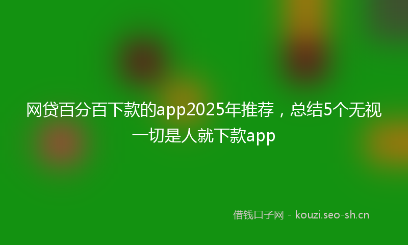 网贷百分百下款的app2025年推荐，总结5个无视一切是人就下款app