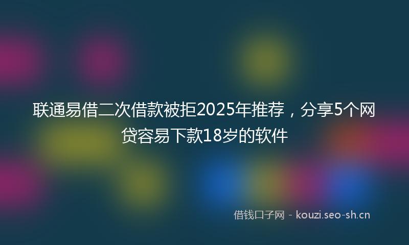 联通易借二次借款被拒2025年推荐，分享5个网贷容易下款18岁的软件