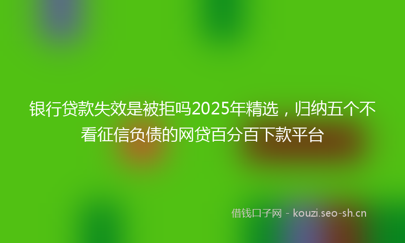 银行贷款失效是被拒吗2025年精选，归纳五个不看征信负债的网贷百分百下款平台