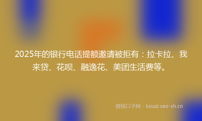 2025年的银行电话提额邀请被拒有：拉卡拉、我来贷、花呗、融逸花、美团生活费等。