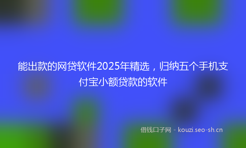 能出款的网贷软件2025年精选，归纳五个手机支付宝小额贷款的软件
