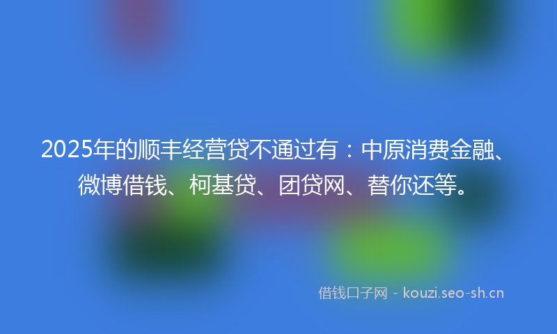 2025年的顺丰经营贷不通过有：中原消费金融、微博借钱、柯基贷、团贷网、替你还等。