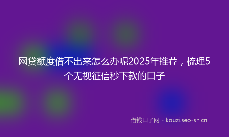 网贷额度借不出来怎么办呢2025年推荐，梳理5个无视征信秒下款的口子