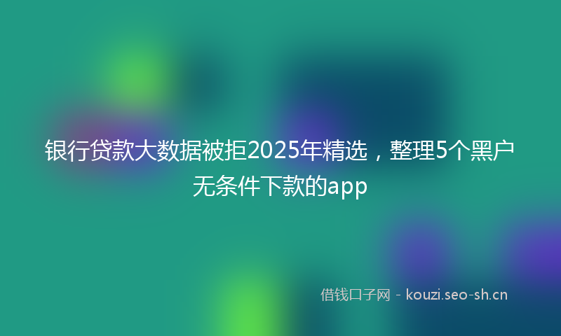 银行贷款大数据被拒2025年精选，整理5个黑户无条件下款的app