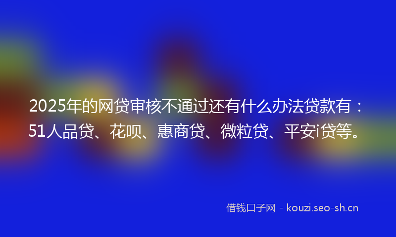 2025年的网贷审核不通过还有什么办法贷款有：51人品贷、花呗、惠商贷、微粒贷、平安i贷等。