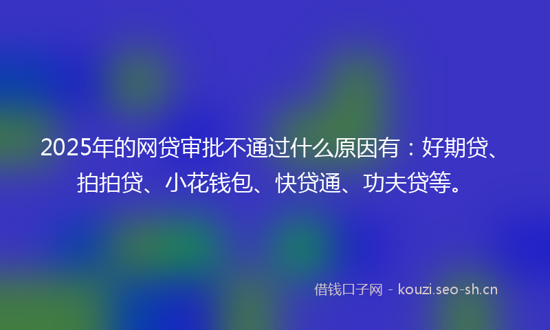 2025年的网贷审批不通过什么原因有：好期贷、拍拍贷、小花钱包、快贷通、功夫贷等。