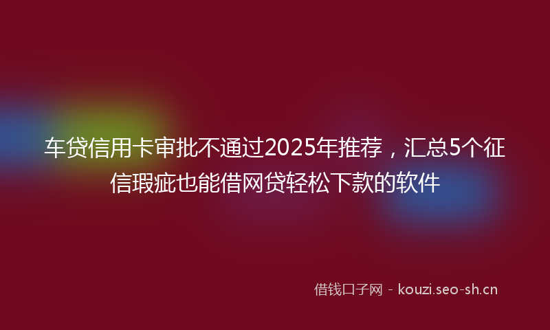 车贷信用卡审批不通过2025年推荐，汇总5个征信瑕疵也能借网贷轻松下款的软件
