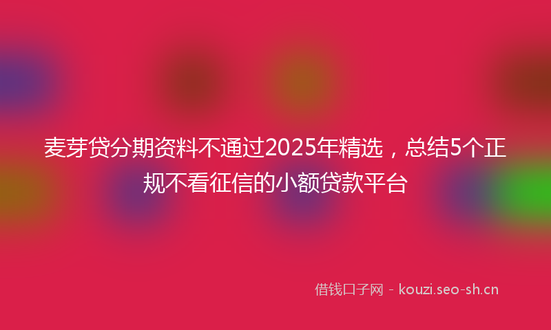 麦芽贷分期资料不通过2025年精选，总结5个正规不看征信的小额贷款平台