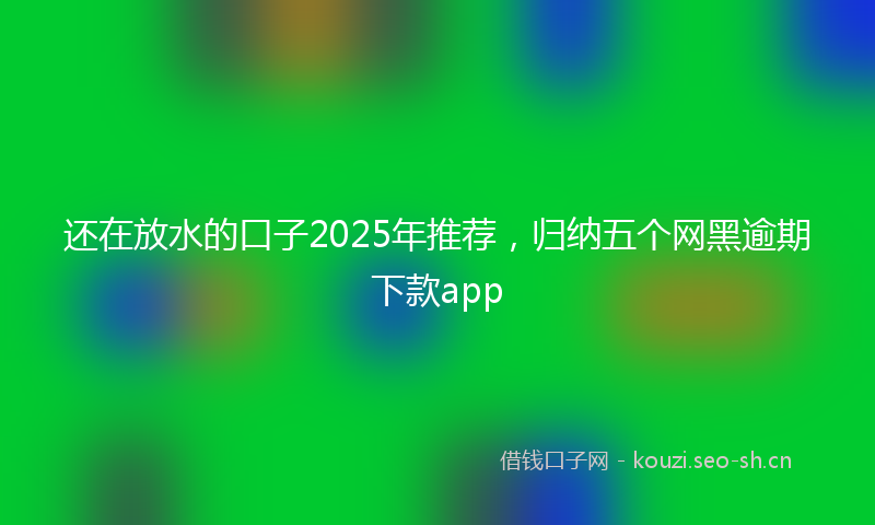还在放水的口子2025年推荐，归纳五个网黑逾期下款app