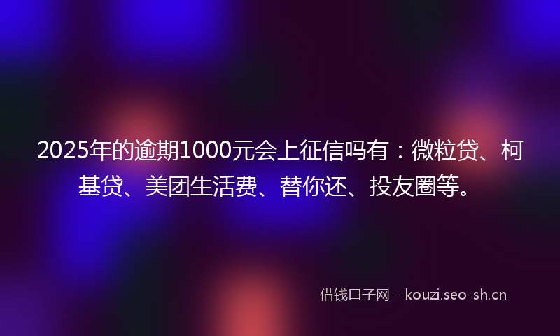 2025年的逾期1000元会上征信吗有：微粒贷、柯基贷、美团生活费、替你还、投友圈等。