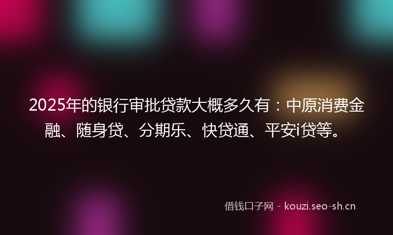 2025年的银行审批贷款大概多久有：中原消费金融、随身贷、分期乐、快贷通、平安i贷等。