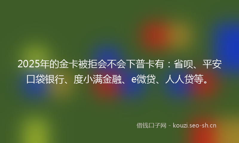 2025年的金卡被拒会不会下普卡有：省呗、平安口袋银行、度小满金融、e微贷、人人贷等。