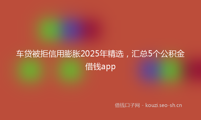车贷被拒信用膨胀2025年精选，汇总5个公积金借钱app