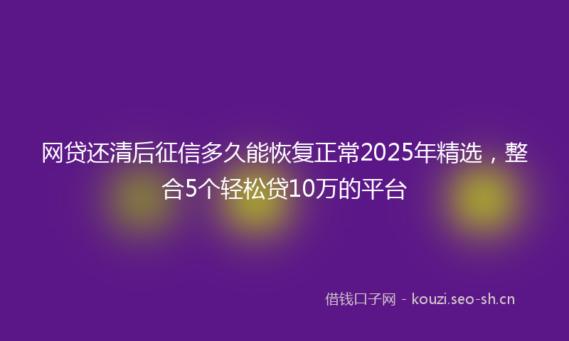 网贷还清后征信多久能恢复正常2025年精选，整合5个轻松贷10万的平台