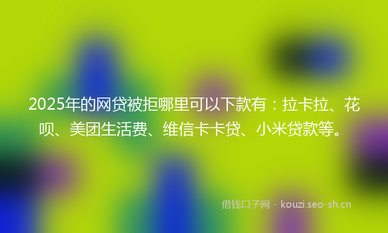 2025年的网贷被拒哪里可以下款有：拉卡拉、花呗、美团生活费、维信卡卡贷、小米贷款等。