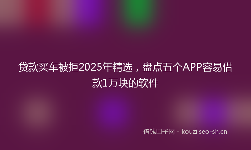 贷款买车被拒2025年精选，盘点五个APP容易借款1万块的软件