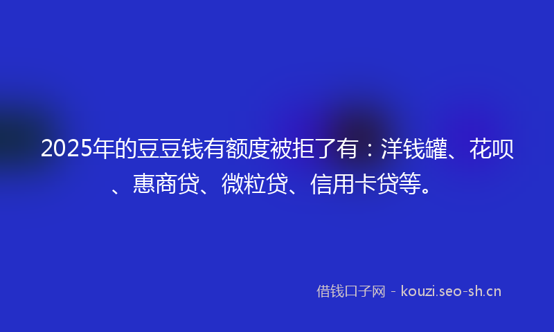 2025年的豆豆钱有额度被拒了有：洋钱罐、花呗、惠商贷、微粒贷、信用卡贷等。