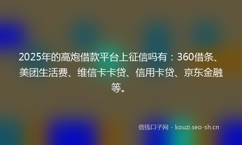 2025年的高炮借款平台上征信吗有：360借条、美团生活费、维信卡卡贷、信用卡贷、京东金融等。