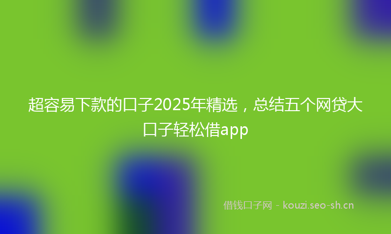 超容易下款的口子2025年精选，总结五个网贷大口子轻松借app
